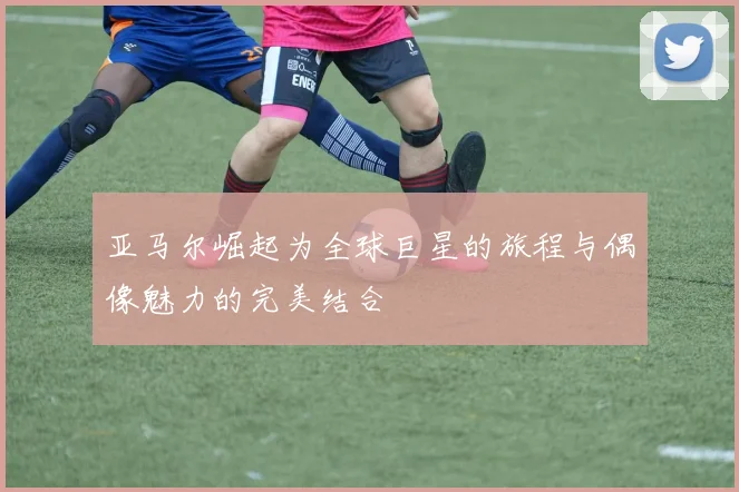 亚马尔崛起为全球巨星的旅程与偶像魅力的完美结合