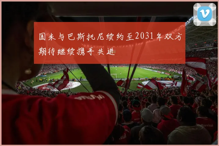 国米与巴斯托尼续约至2031年双方期待继续携手共进