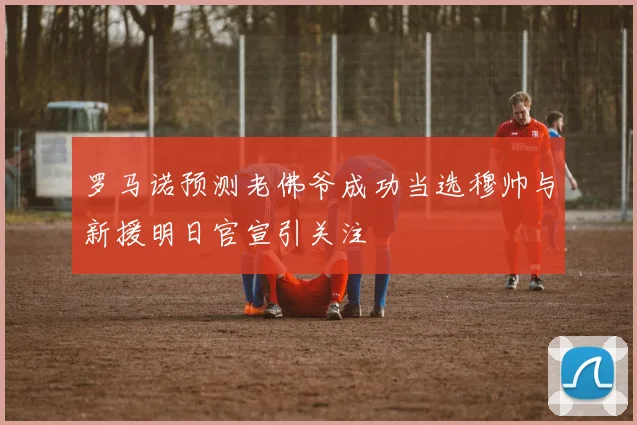 罗马诺预测老佛爷成功当选穆帅与新援明日官宣引关注