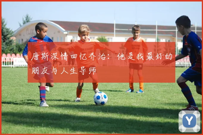 唐斯深情回忆乔治：他是我最好的朋友与人生导师