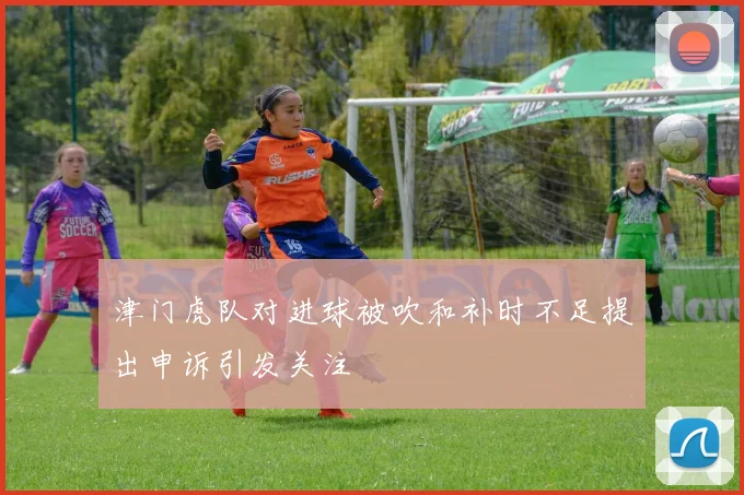 津门虎队对进球被吹和补时不足提出申诉引发关注