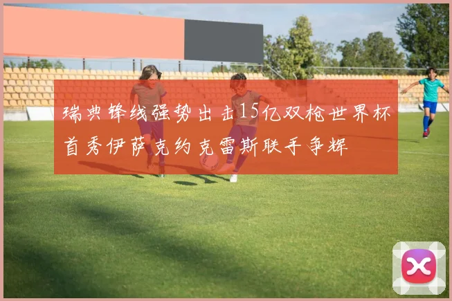 瑞典锋线强势出击15亿双枪世界杯首秀伊萨克约克雷斯联手争辉