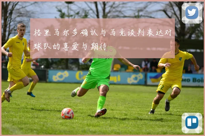 格里马尔多确认与马竞谈判表达对球队的喜爱与期待