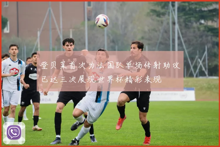 登贝莱首次为法国队单场传射助攻已达三次展现世界杯精彩表现