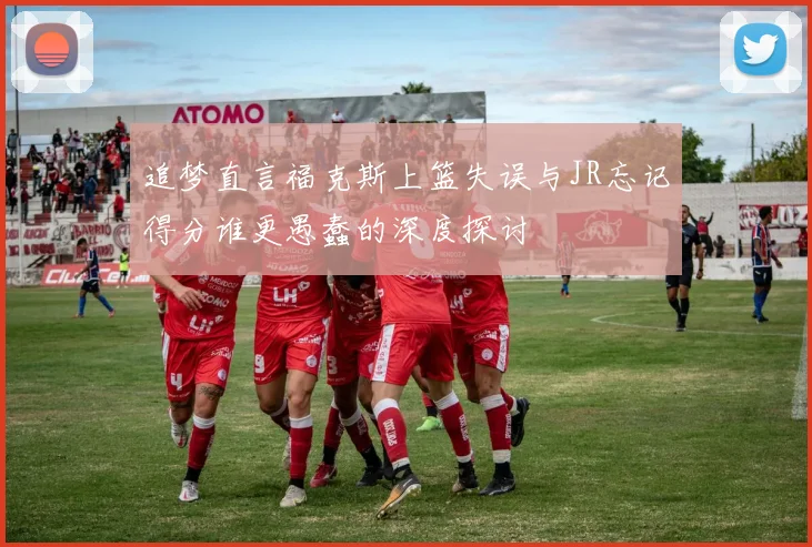 追梦直言福克斯上篮失误与JR忘记得分谁更愚蠢的深度探讨