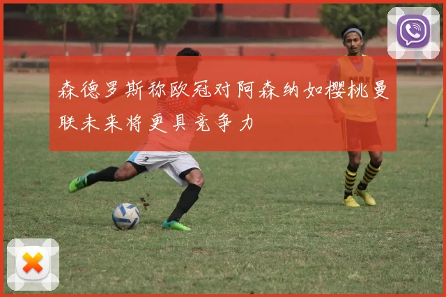 森德罗斯称欧冠对阿森纳如樱桃曼联未来将更具竞争力
